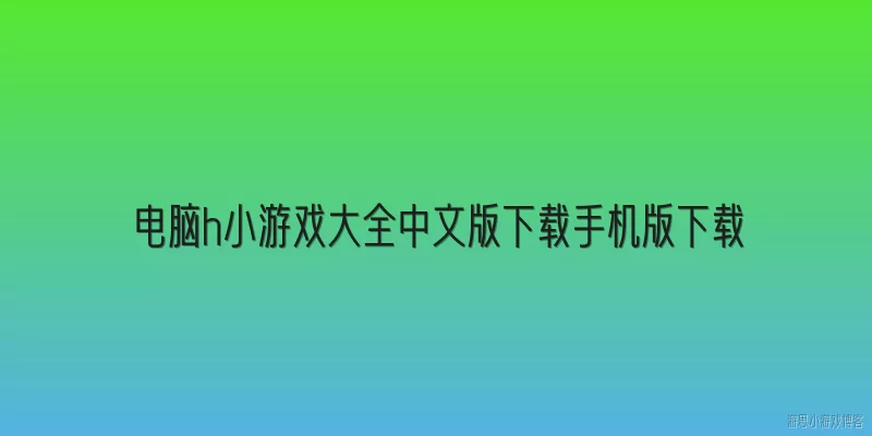 电脑h小游戏大全中文版下载手机版下载:电脑上哪些中文版小游戏合集适合直接下载？