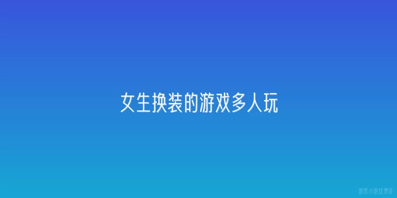 女生换装的游戏多人玩:女生换装游戏多人玩为什么这么流行？有哪些官方数据支撑？