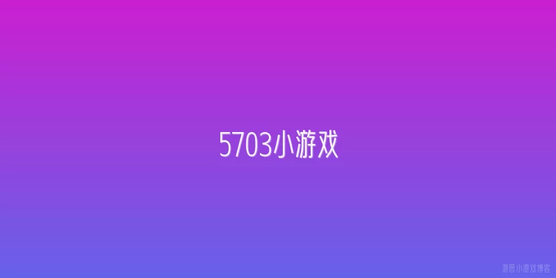5703小游戏:2026年玩5703小游戏有什么新玩法推荐？